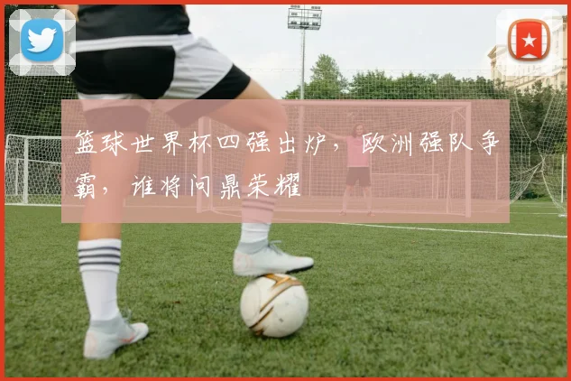 篮球世界杯四强出炉，欧洲强队争霸，谁将问鼎荣耀
