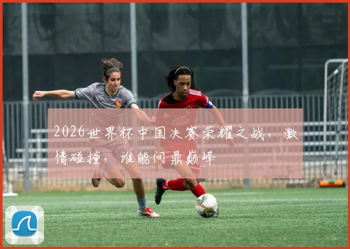 2026世界杯中国决赛荣耀之战，激情碰撞，谁能问鼎巅峰