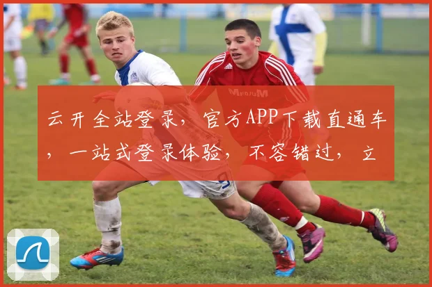 云开全站登录，官方APP下载直通车，一站式登录体验，不容错过，立即下载