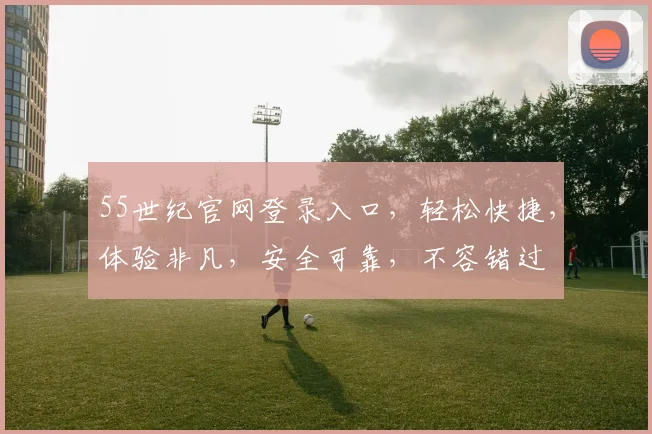 55世纪官网登录入口，轻松快捷，体验非凡，安全可靠，不容错过