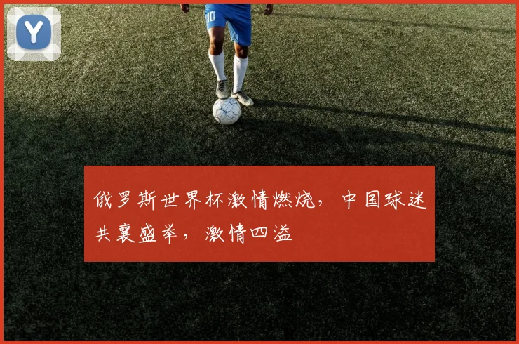 俄罗斯世界杯激情燃烧，中国球迷共襄盛举，激情四溢