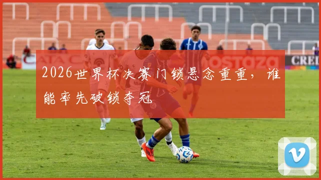 2026世界杯决赛门锁悬念重重，谁能率先破锁夺冠