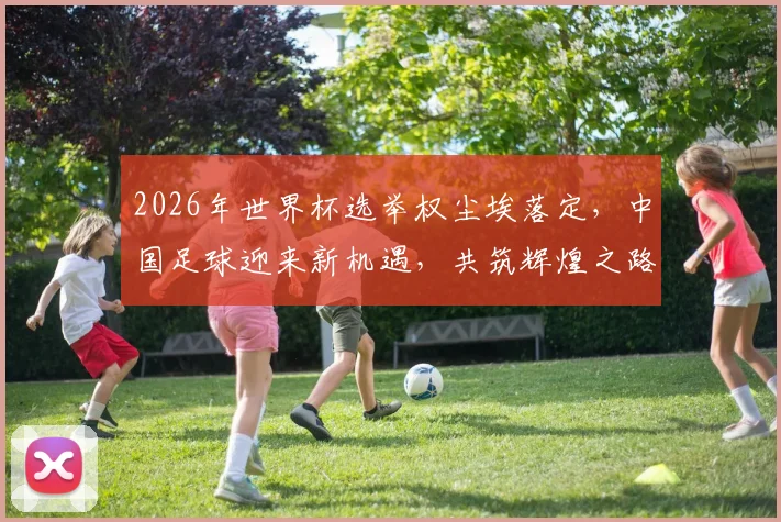 2026年世界杯选举权尘埃落定，中国足球迎来新机遇，共筑辉煌之路
