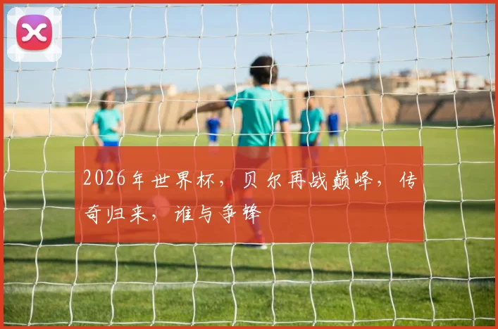 2026年世界杯，贝尔再战巅峰，传奇归来，谁与争锋
