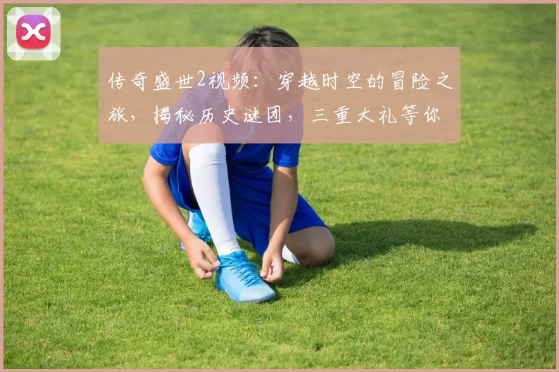 传奇盛世2视频：穿越时空的冒险之旅，揭秘历史谜团，三重大礼等你来，不容错过