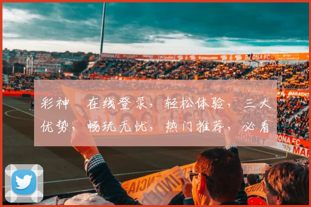 彩神ⅲ在线登录，轻松体验，三大优势，畅玩无忧，热门推荐，必看攻略，不容错过