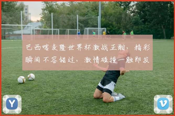 巴西喀麦隆世界杯激战正酣，精彩瞬间不容错过，激情碰撞一触即发