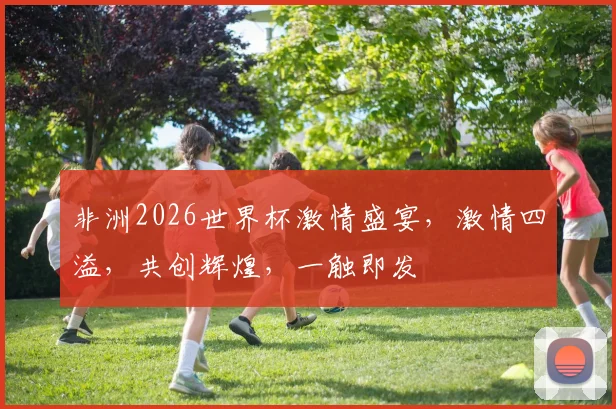 非洲2026世界杯激情盛宴，激情四溢，共创辉煌，一触即发